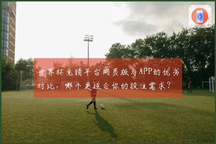 世界杯竞猜平台网页版与APP的优劣对比，哪个更适合你的投注需求？